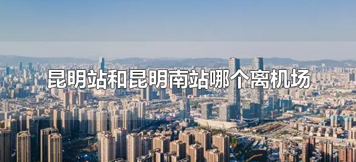 昆明站和昆明南站哪个离机场近